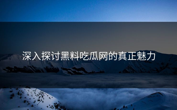 深入探讨黑料吃瓜网的真正魅力