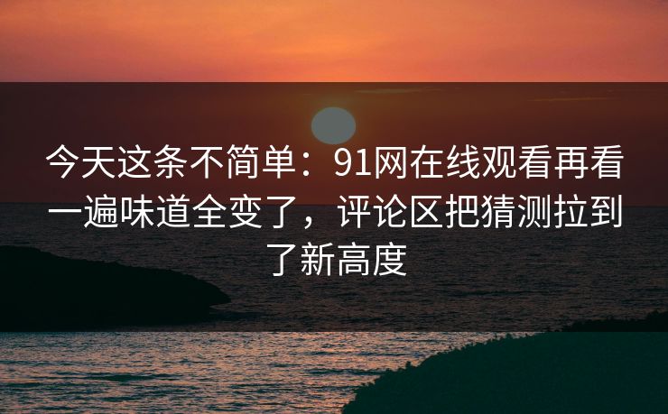 今天这条不简单：91网在线观看再看一遍味道全变了，评论区把猜测拉到了新高度