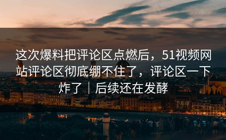 这次爆料把评论区点燃后,51视频网站评论区彻底绷不住了,评论区一下炸了|后续还在发酵