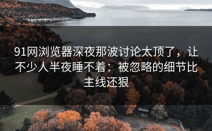 91网浏览器深夜那波讨论太顶了,让不少人半夜睡不着:被忽略的细节比主线还狠