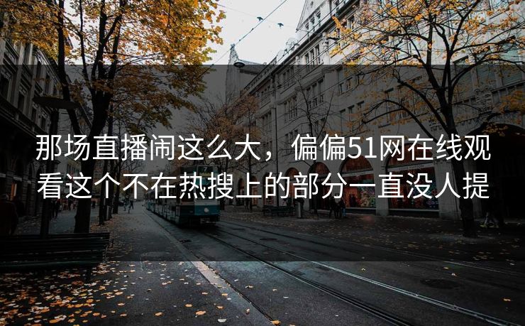 那场直播闹这么大，偏偏51网在线观看这个不在热搜上的部分一直没人提