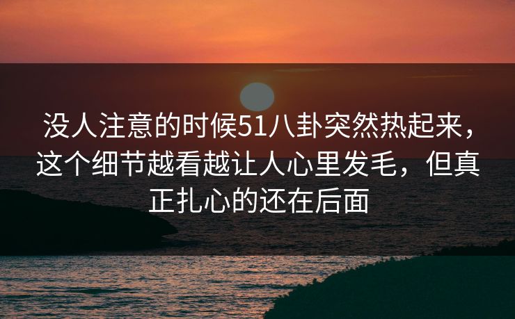 没人注意的时候51八卦突然热起来,这个细节越看越让人心里发毛,但真正扎心的还在后面