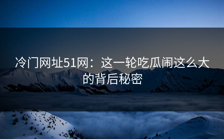 冷门网址51网：这一轮吃瓜闹这么大的背后秘密