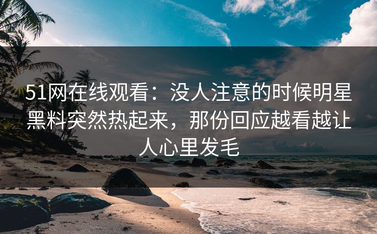 51网在线观看：没人注意的时候明星黑料突然热起来，那份回应越看越让人心里发毛