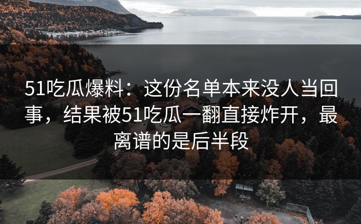 51吃瓜爆料:这份名单本来没人当回事,结果被51吃瓜一翻直接炸开,最离谱的是后半段