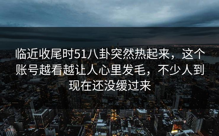 临近收尾时51八卦突然热起来，这个账号越看越让人心里发毛，不少人到现在还没缓过来