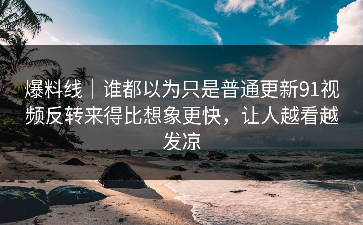 爆料线|谁都以为只是普通更新91视频反转来得比想象更快,让人越看越发凉