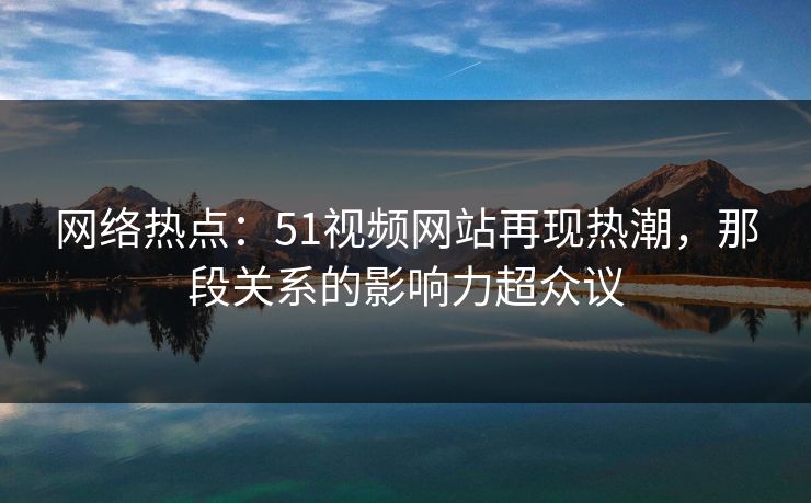 网络热点：51视频网站再现热潮，那段关系的影响力超众议