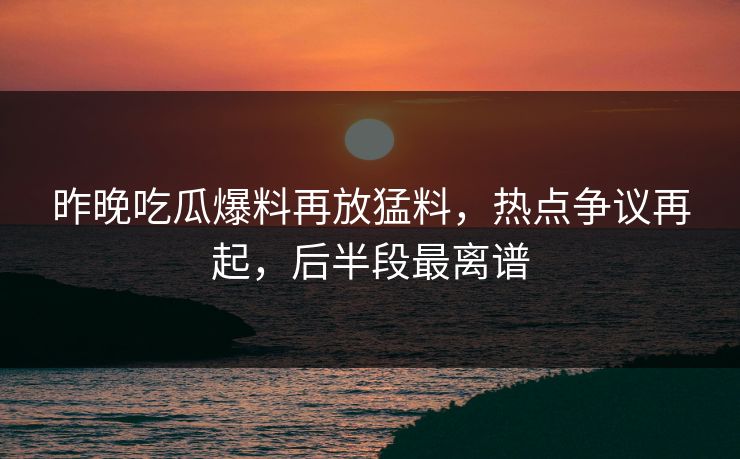 昨晚吃瓜爆料再放猛料，热点争议再起，后半段最离谱