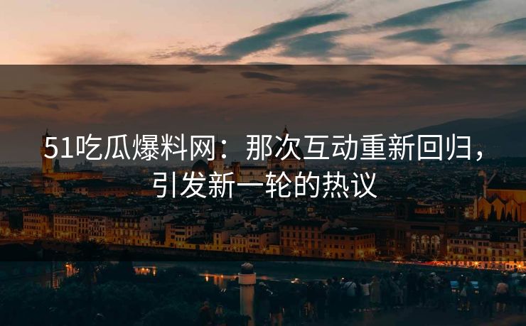 51吃瓜爆料网：那次互动重新回归，引发新一轮的热议