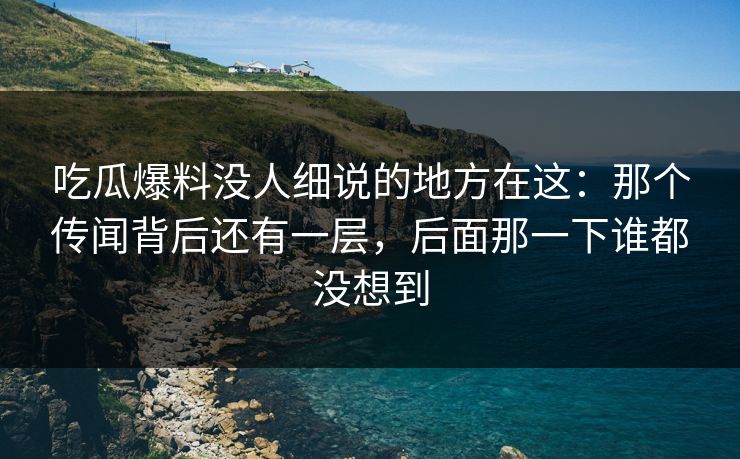 吃瓜爆料没人细说的地方在这:那个传闻背后还有一层,后面那一下谁都没想到