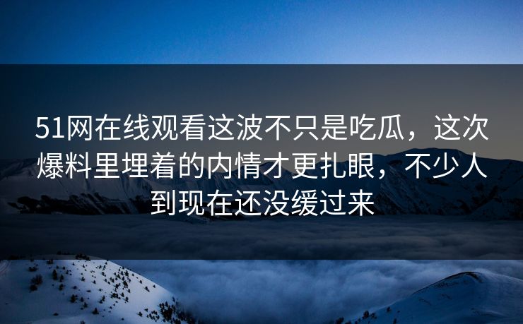 51网在线观看这波不只是吃瓜，这次爆料里埋着的内情才更扎眼，不少人到现在还没缓过来