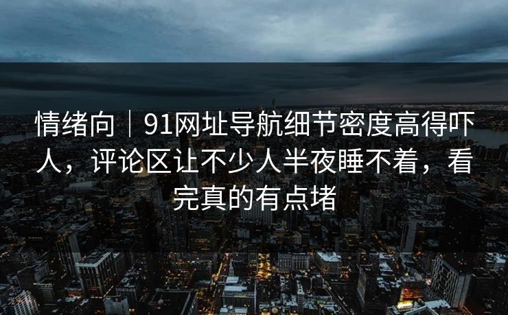 情绪向｜91网址导航细节密度高得吓人，评论区让不少人半夜睡不着，看完真的有点堵