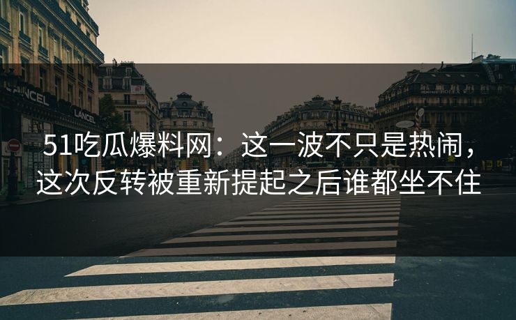 51吃瓜爆料网：这一波不只是热闹，这次反转被重新提起之后谁都坐不住