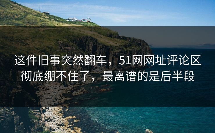 这件旧事突然翻车，51网网址评论区彻底绷不住了，最离谱的是后半段