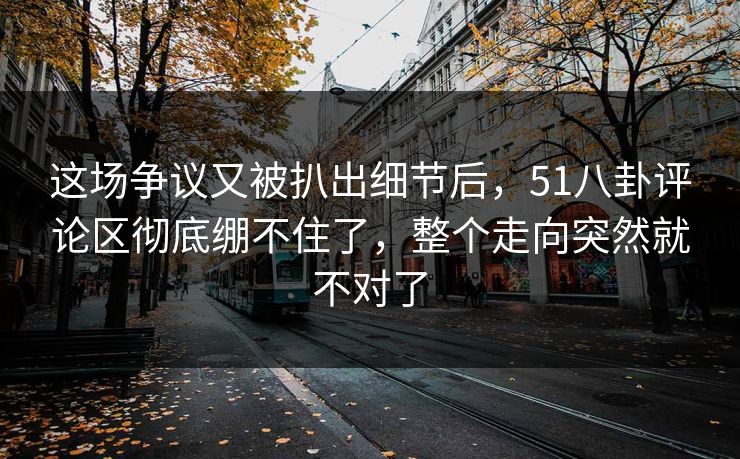 这场争议又被扒出细节后，51八卦评论区彻底绷不住了，整个走向突然就不对了