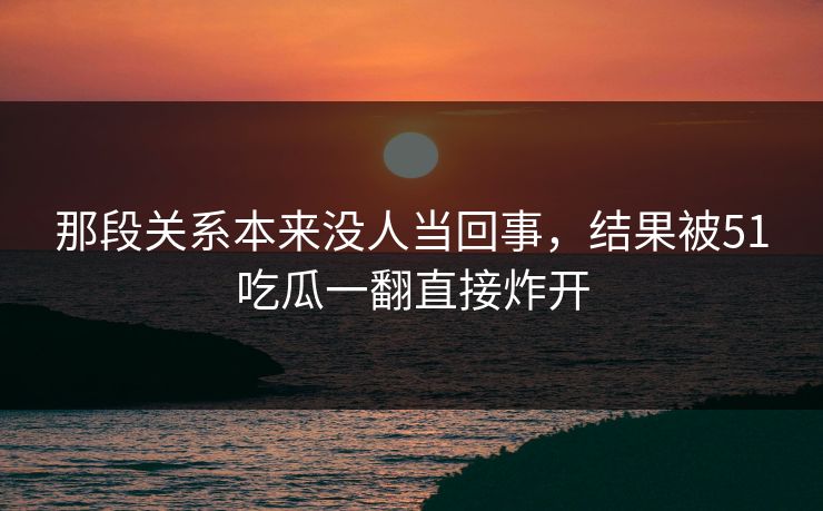 那段关系本来没人当回事，结果被51吃瓜一翻直接炸开
