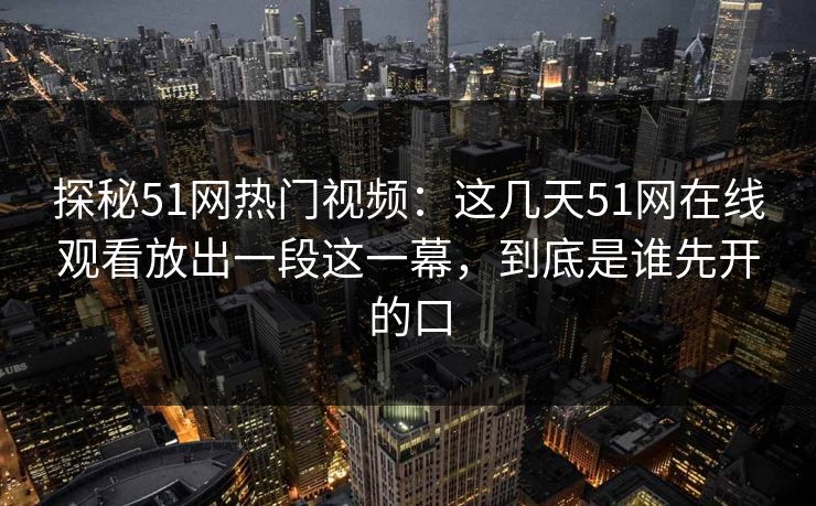 探秘51网热门视频：这几天51网在线观看放出一段这一幕，到底是谁先开的口