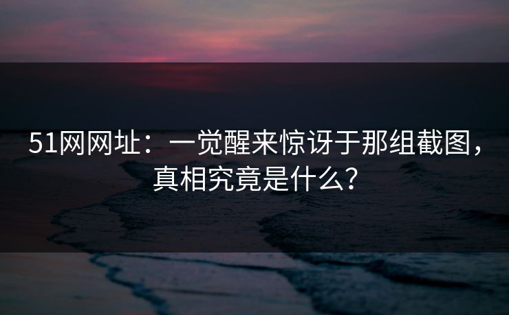 51网网址：一觉醒来惊讶于那组截图，真相究竟是什么？