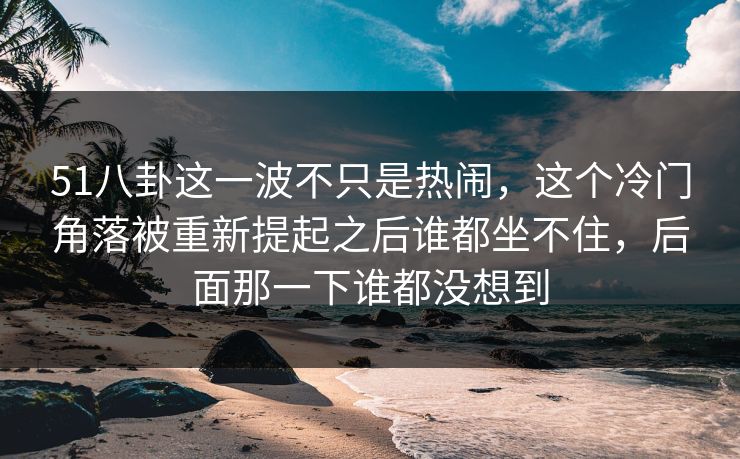 51八卦这一波不只是热闹，这个冷门角落被重新提起之后谁都坐不住，后面那一下谁都没想到