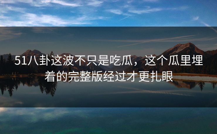 51八卦这波不只是吃瓜，这个瓜里埋着的完整版经过才更扎眼