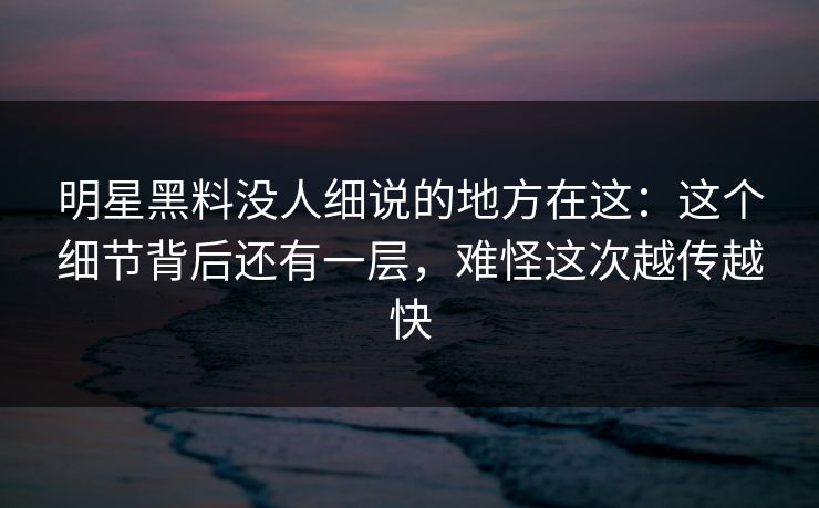 明星黑料没人细说的地方在这：这个细节背后还有一层，难怪这次越传越快