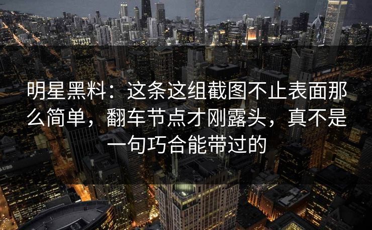 明星黑料：这条这组截图不止表面那么简单，翻车节点才刚露头，真不是一句巧合能带过的