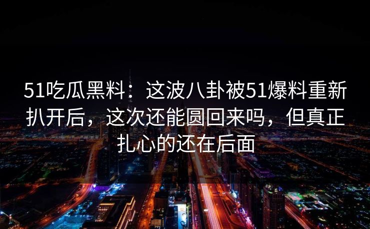 51吃瓜黑料：这波八卦被51爆料重新扒开后，这次还能圆回来吗，但真正扎心的还在后面