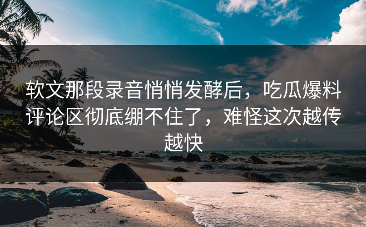 软文那段录音悄悄发酵后，吃瓜爆料评论区彻底绷不住了，难怪这次越传越快