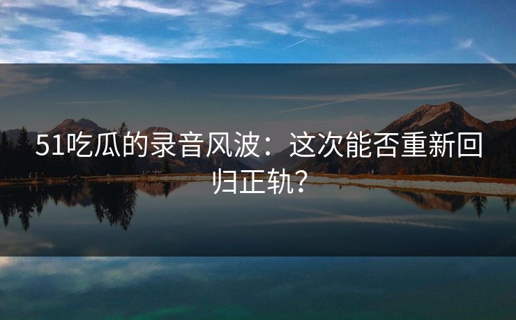 51吃瓜的录音风波：这次能否重新回归正轨？