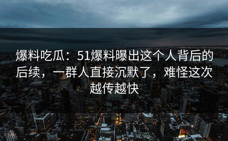 爆料吃瓜：51爆料曝出这个人背后的后续，一群人直接沉默了，难怪这次越传越快