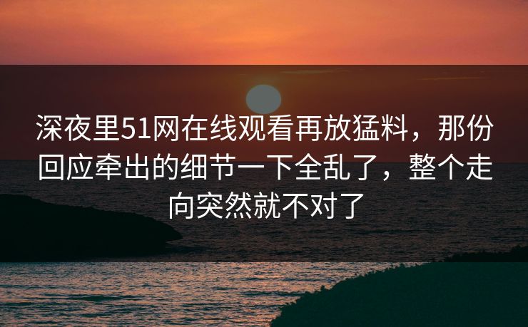 深夜里51网在线观看再放猛料，那份回应牵出的细节一下全乱了，整个走向突然就不对了
