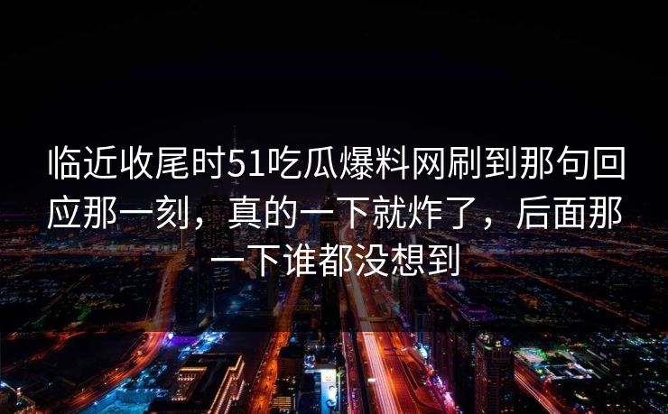 临近收尾时51吃瓜爆料网刷到那句回应那一刻，真的一下就炸了，后面那一下谁都没想到