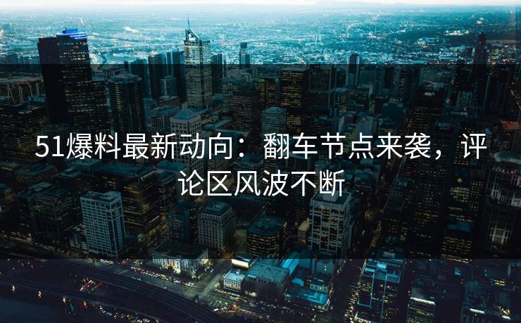 51爆料最新动向：翻车节点来袭，评论区风波不断