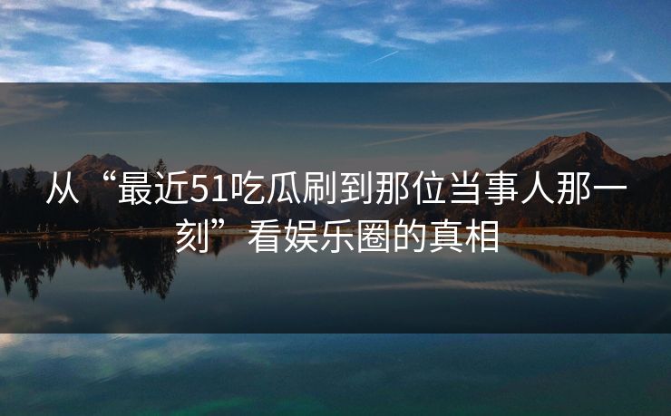 从“最近51吃瓜刷到那位当事人那一刻”看娱乐圈的真相