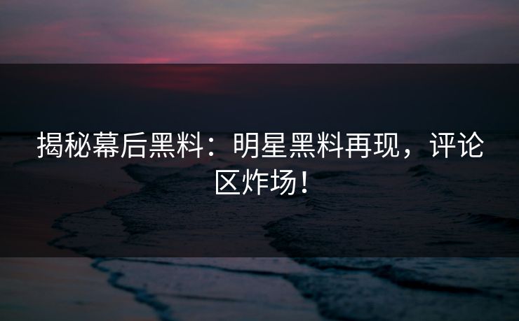 揭秘幕后黑料：明星黑料再现，评论区炸场！