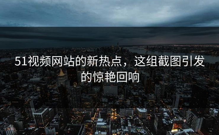 51视频网站的新热点，这组截图引发的惊艳回响