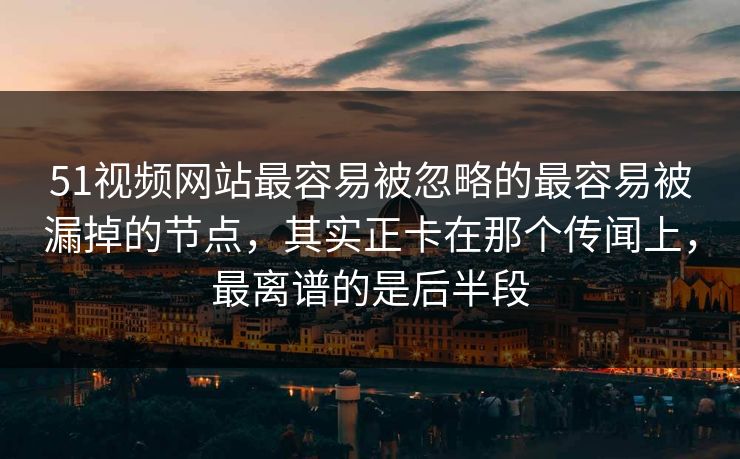 51视频网站最容易被忽略的最容易被漏掉的节点，其实正卡在那个传闻上，最离谱的是后半段