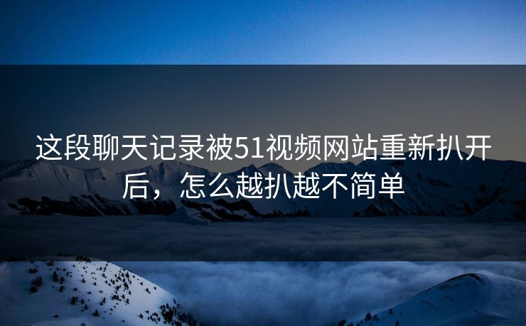 这段聊天记录被51视频网站重新扒开后，怎么越扒越不简单