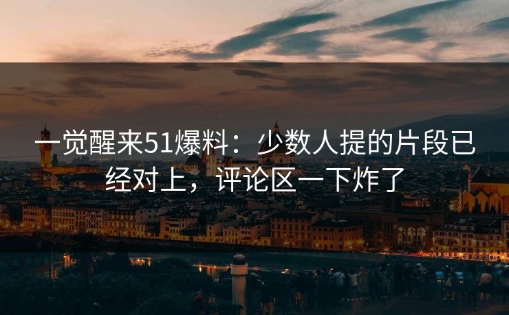 一觉醒来51爆料：少数人提的片段已经对上，评论区一下炸了
