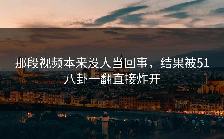 那段视频本来没人当回事，结果被51八卦一翻直接炸开