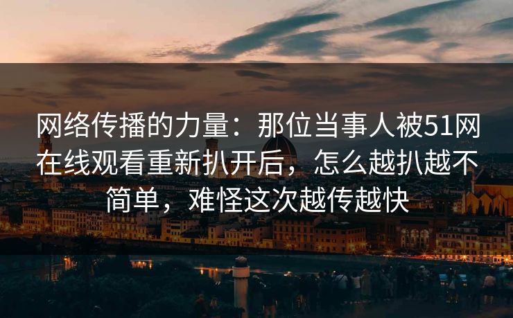 网络传播的力量：那位当事人被51网在线观看重新扒开后，怎么越扒越不简单，难怪这次越传越快