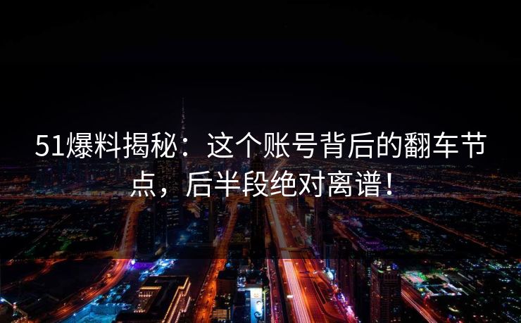 51爆料揭秘：这个账号背后的翻车节点，后半段绝对离谱！