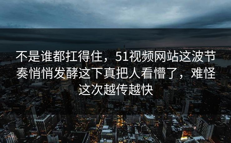 不是谁都扛得住，51视频网站这波节奏悄悄发酵这下真把人看懵了，难怪这次越传越快