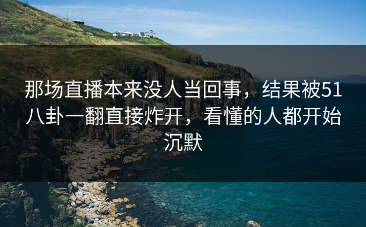 那场直播本来没人当回事，结果被51八卦一翻直接炸开，看懂的人都开始沉默