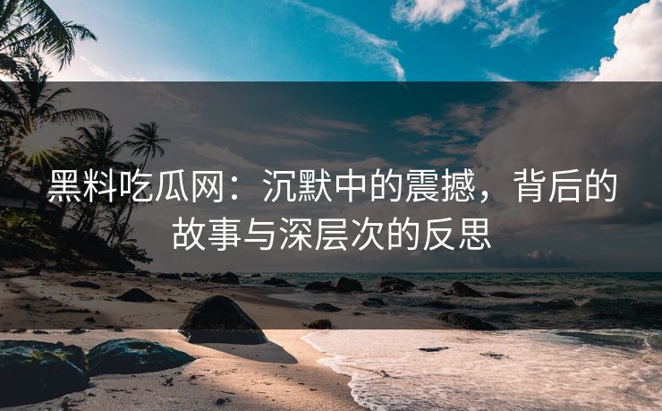 黑料吃瓜网：沉默中的震撼，背后的故事与深层次的反思
