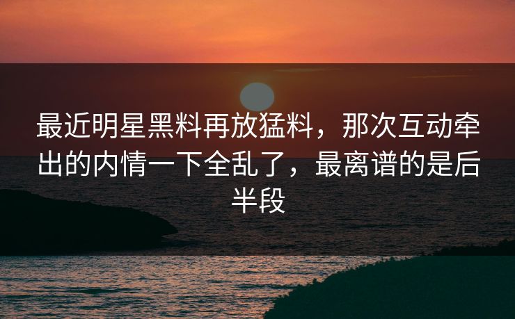 最近明星黑料再放猛料，那次互动牵出的内情一下全乱了，最离谱的是后半段