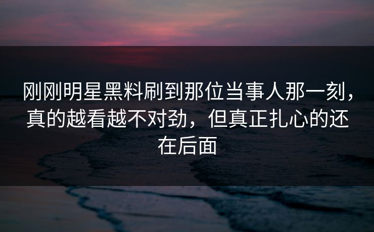 刚刚明星黑料刷到那位当事人那一刻，真的越看越不对劲，但真正扎心的还在后面
