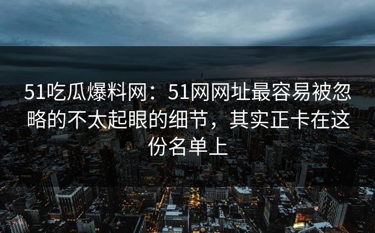 51吃瓜爆料网：51网网址最容易被忽略的不太起眼的细节，其实正卡在这份名单上