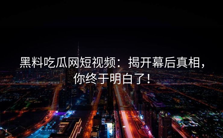 黑料吃瓜网短视频：揭开幕后真相，你终于明白了！